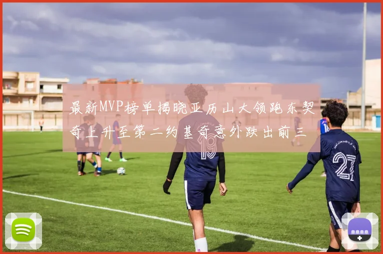 最新MVP榜单揭晓亚历山大领跑东契奇上升至第二约基奇意外跌出前三名