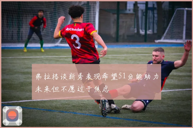 弗拉格谈新秀表现希望51分能助力未来但不愿过于焦虑