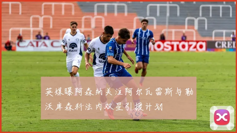 英媒曝阿森纳关注阿尔瓦雷斯与勒沃库森科法内双星引援计划