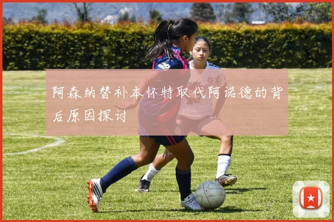 阿森纳替补本怀特取代阿诺德的背后原因探讨