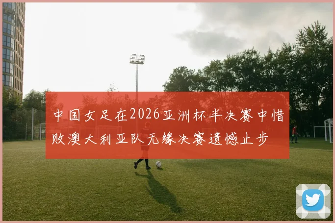 中国女足在2026亚洲杯半决赛中惜败澳大利亚队无缘决赛遗憾止步