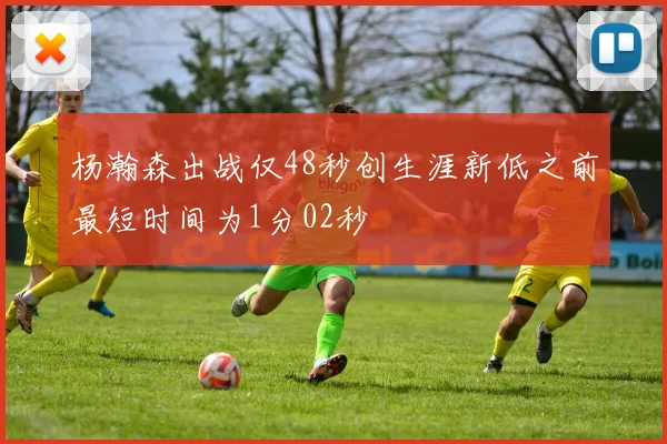 杨瀚森出战仅48秒创生涯新低之前最短时间为1分02秒