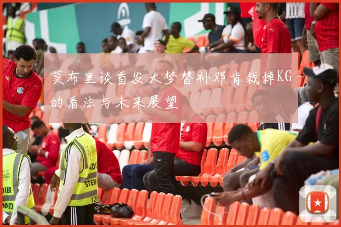 莫布里谈首发大梦替补邓肯裁掉KG的看法与未来展望