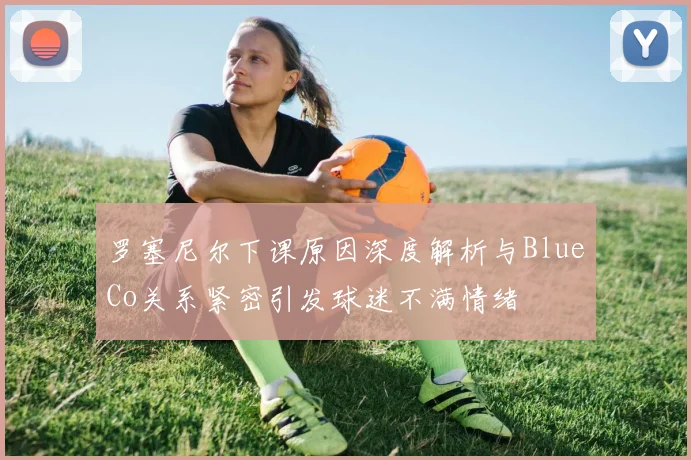 罗塞尼尔下课原因深度解析与BlueCo关系紧密引发球迷不满情绪