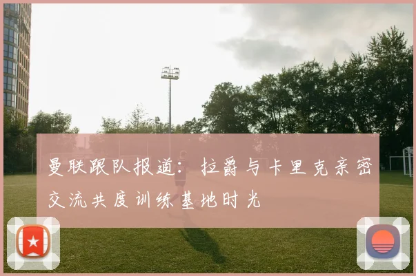 曼联跟队报道：拉爵与卡里克亲密交流共度训练基地时光