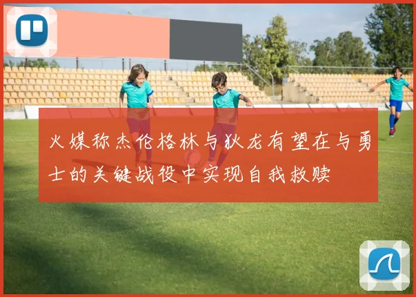 火媒称杰伦格林与狄龙有望在与勇士的关键战役中实现自我救赎